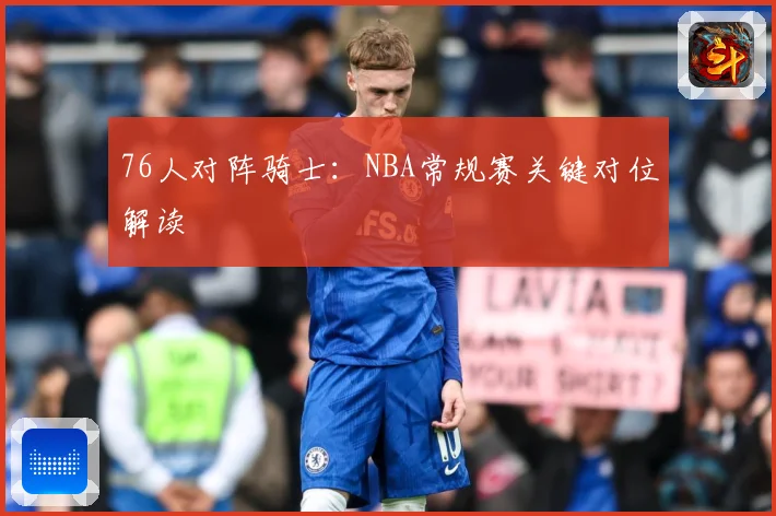 76人对阵骑士：NBA常规赛关键对位解读