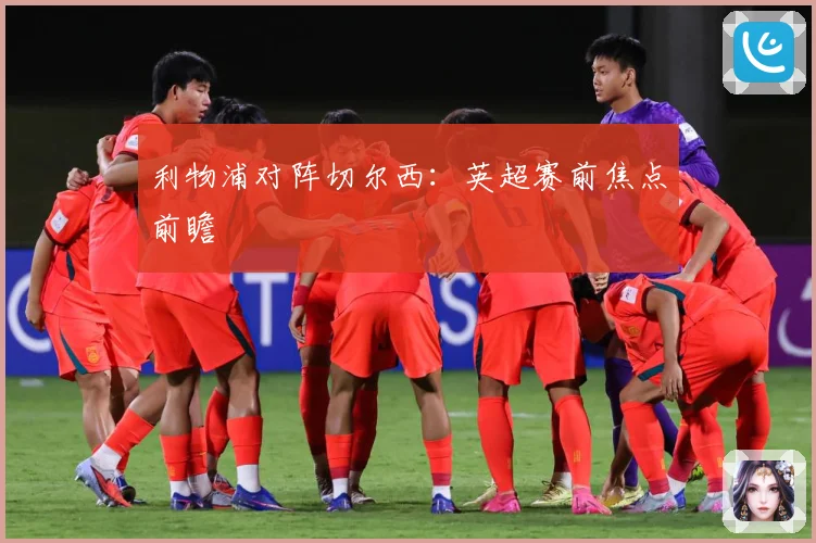 利物浦对阵切尔西：英超赛前焦点前瞻
