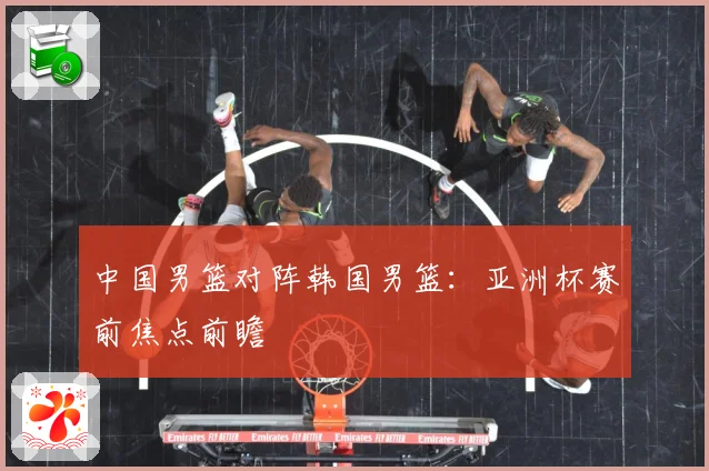 中国男篮对阵韩国男篮：亚洲杯赛前焦点前瞻