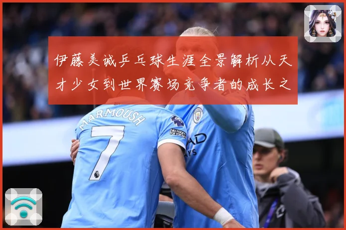伊藤美诚乒乓球生涯全景解析从天才少女到世界赛场竞争者的成长之路