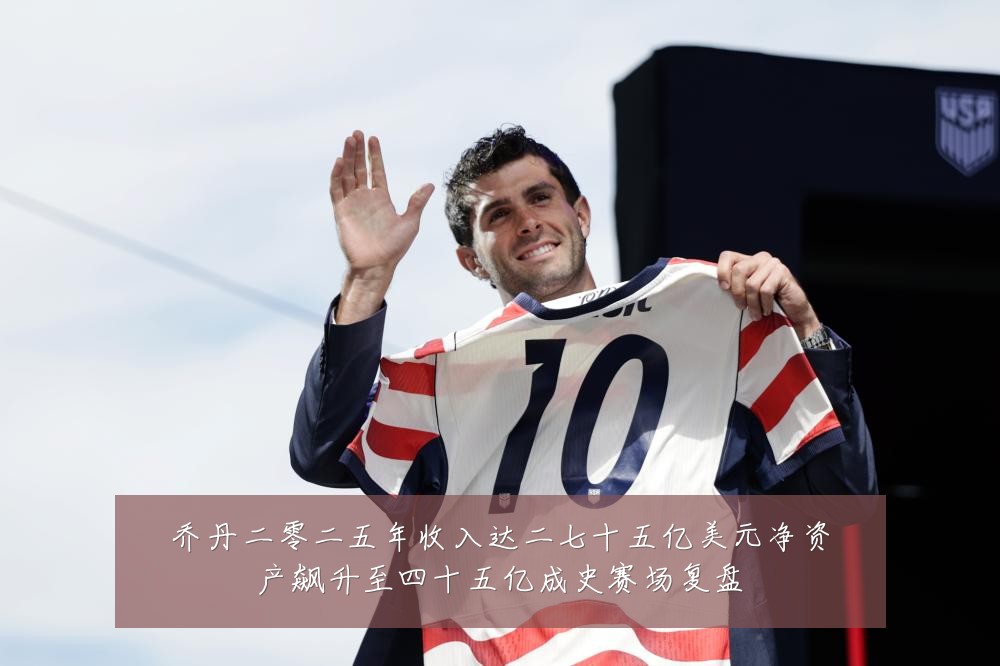 乔丹二零二五年收入达二七十五亿美元净资产飙升至四十五亿成史赛场复盘